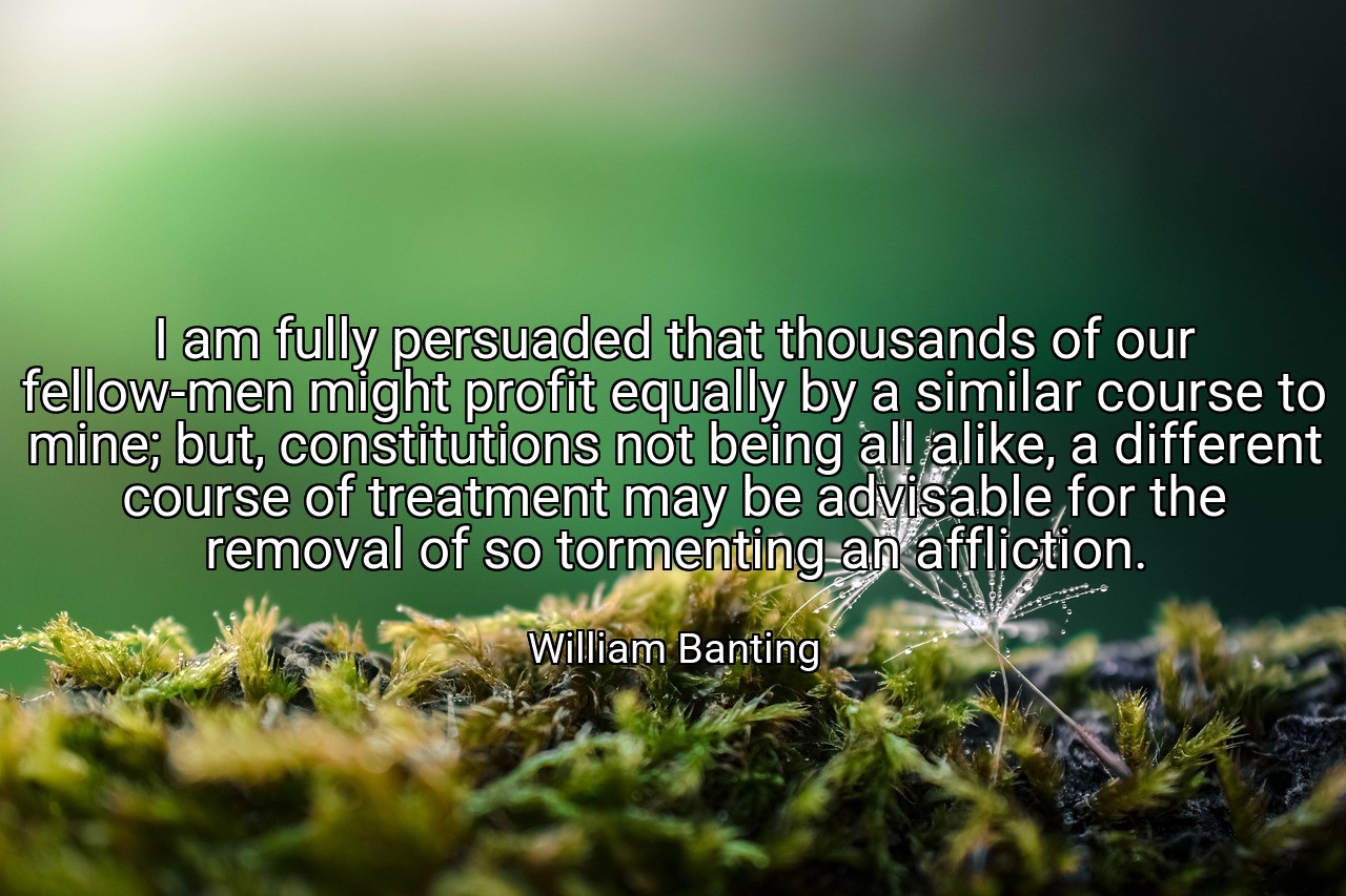 I am fully persuaded that thousands of our fellow-men might profit equally by a similar course to mine; but, constitutions not being all alike, a different course of treatment may be advisable for the removal of so tormenting an affliction. - William Banting