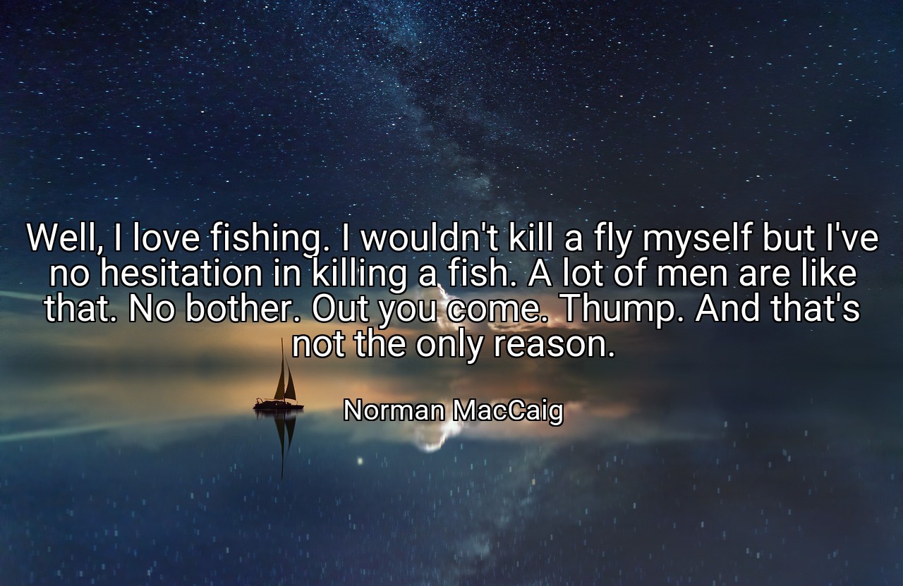 Well, I love fishing. I wouldn't kill a fly myself but I've no hesitation in killing a fish. A lot of men are like that. No bother. Out you come. Thump. And that's not the only reason. - Norman MacCaig