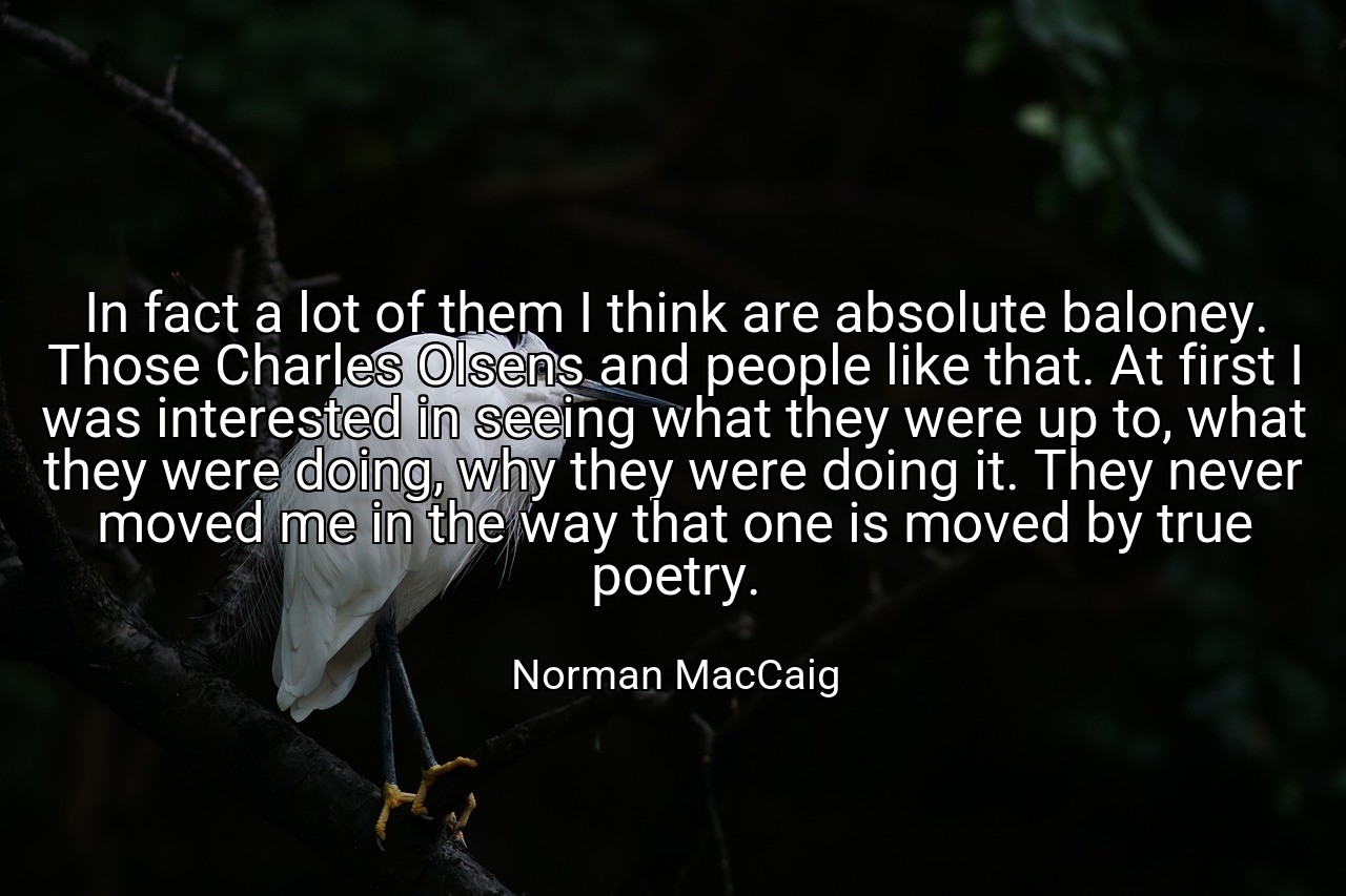 In fact a lot of them I think are absolute baloney. Those Charles Olsens and people like that. At first I was interested in seeing what they were up to, what they were doing, why they were doing it. They never moved me in the way that one is moved by true poetry. - Norman MacCaig