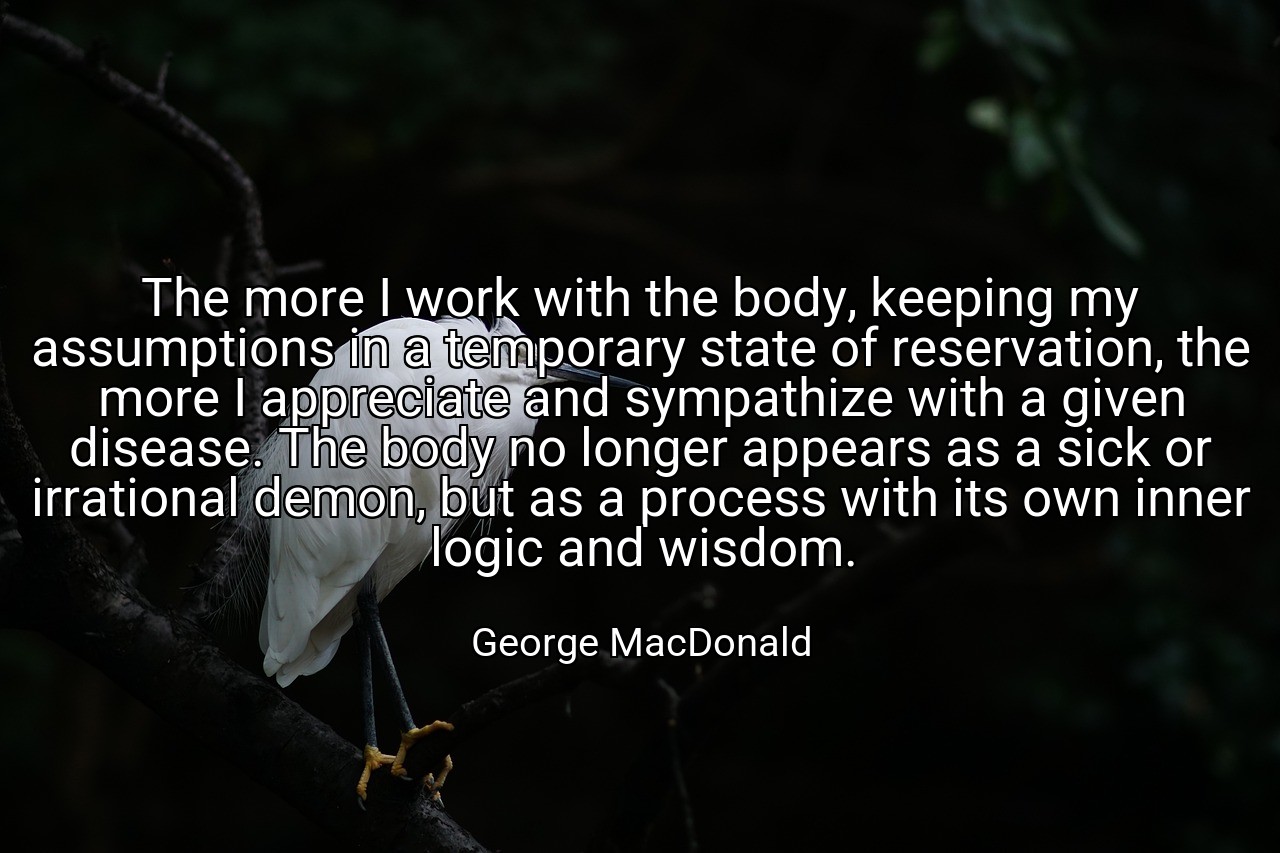 The more I work with the body, keeping my assumptions in a temporary state of reservation, the more I appreciate and sympathize with a given disease. The body no longer appears as a sick or irrational demon, but as a process with its own inner logic and wisdom. - George MacDonald