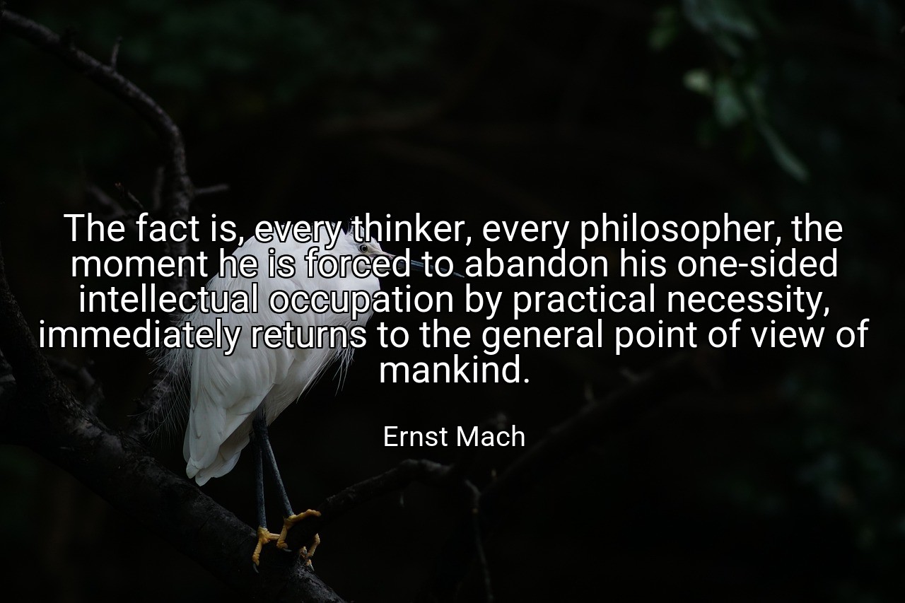 The fact is, every thinker, every philosopher, the moment he is forced to abandon his one-sided intellectual occupation by practical necessity, immediately returns to the general point of view of mankind. - Ernst Mach