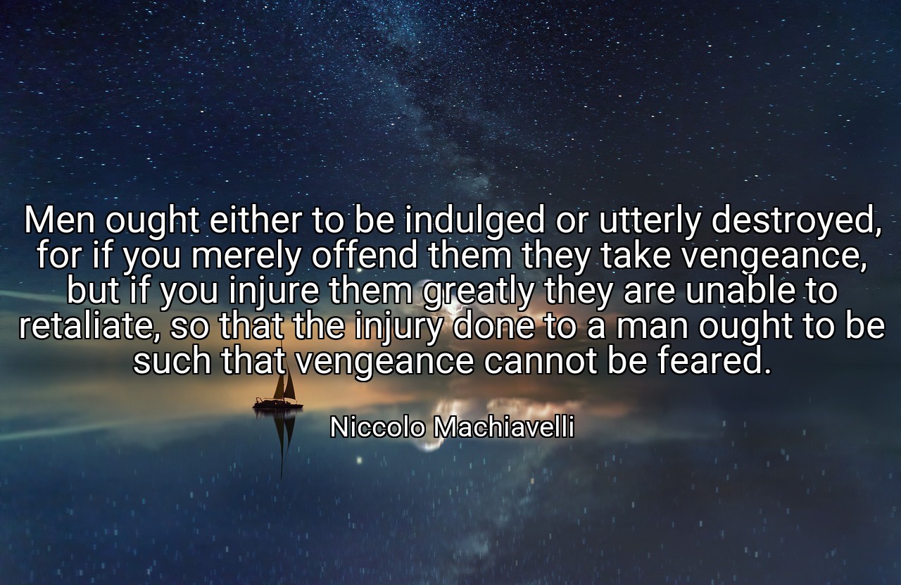 Men ought either to be indulged or utterly destroyed, for if you merely offend them they take vengeance, but if you injure them greatly they are unable to retaliate, so that the injury done to a man ought to be such that vengeance cannot be feared. - Niccolo Machiavelli