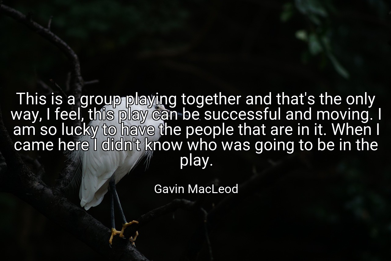 This is a group playing together and that's the only way, I feel, this play can be successful and moving. I am so lucky to have the people that are in it. When I came here I didn't know who was going to be in the play. - Gavin MacLeod