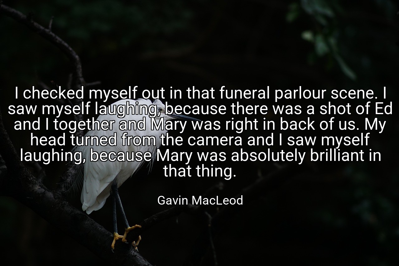 I checked myself out in that funeral parlour scene. I saw myself laughing, because there was a shot of Ed and I together and Mary was right in back of us. My head turned from the camera and I saw myself laughing, because Mary was absolutely brilliant in that thing. - Gavin MacLeod