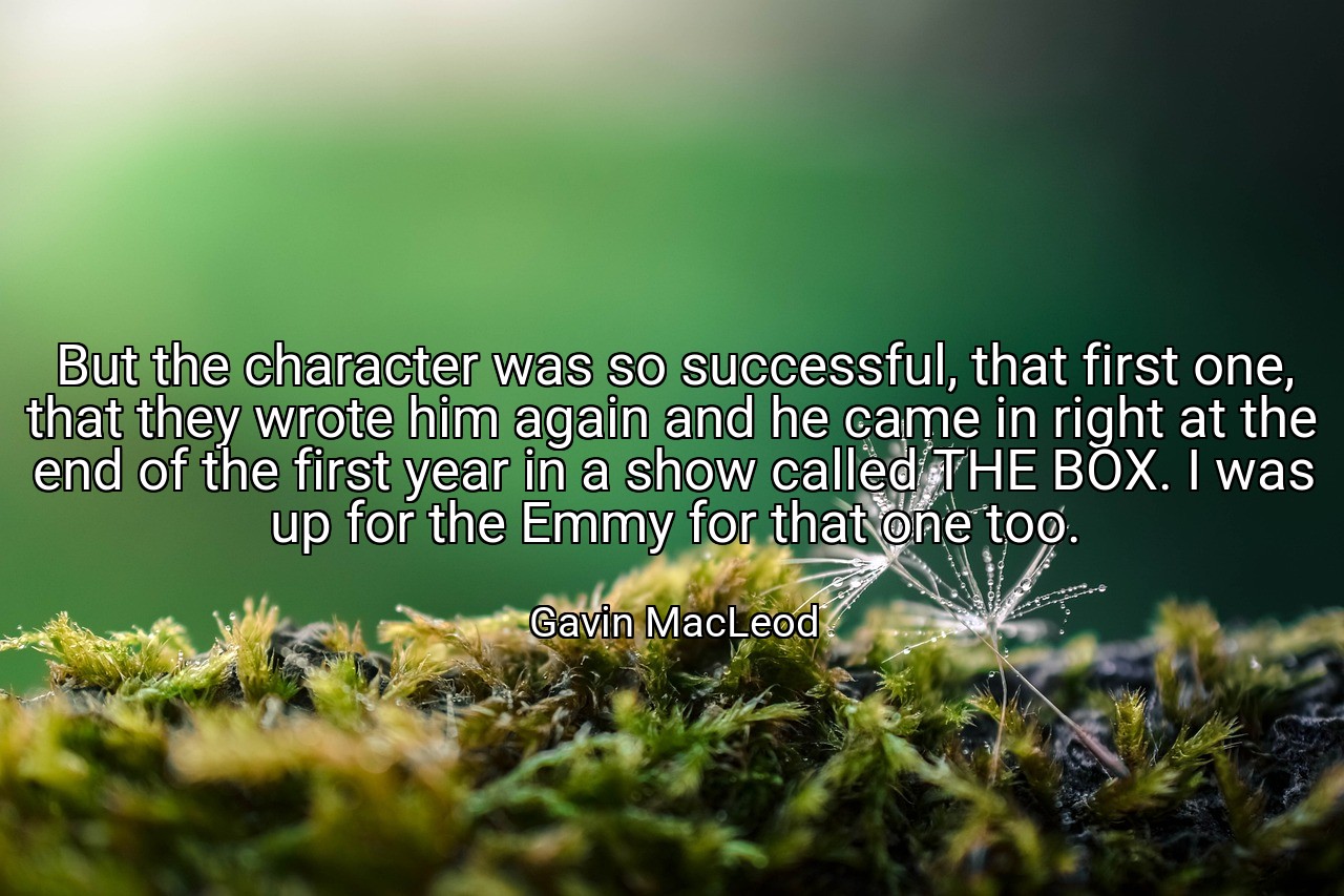 But the character was so successful, that first one, that they wrote him again and he came in right at the end of the first year in a show called THE BOX. I was up for the Emmy for that one too. - Gavin MacLeod