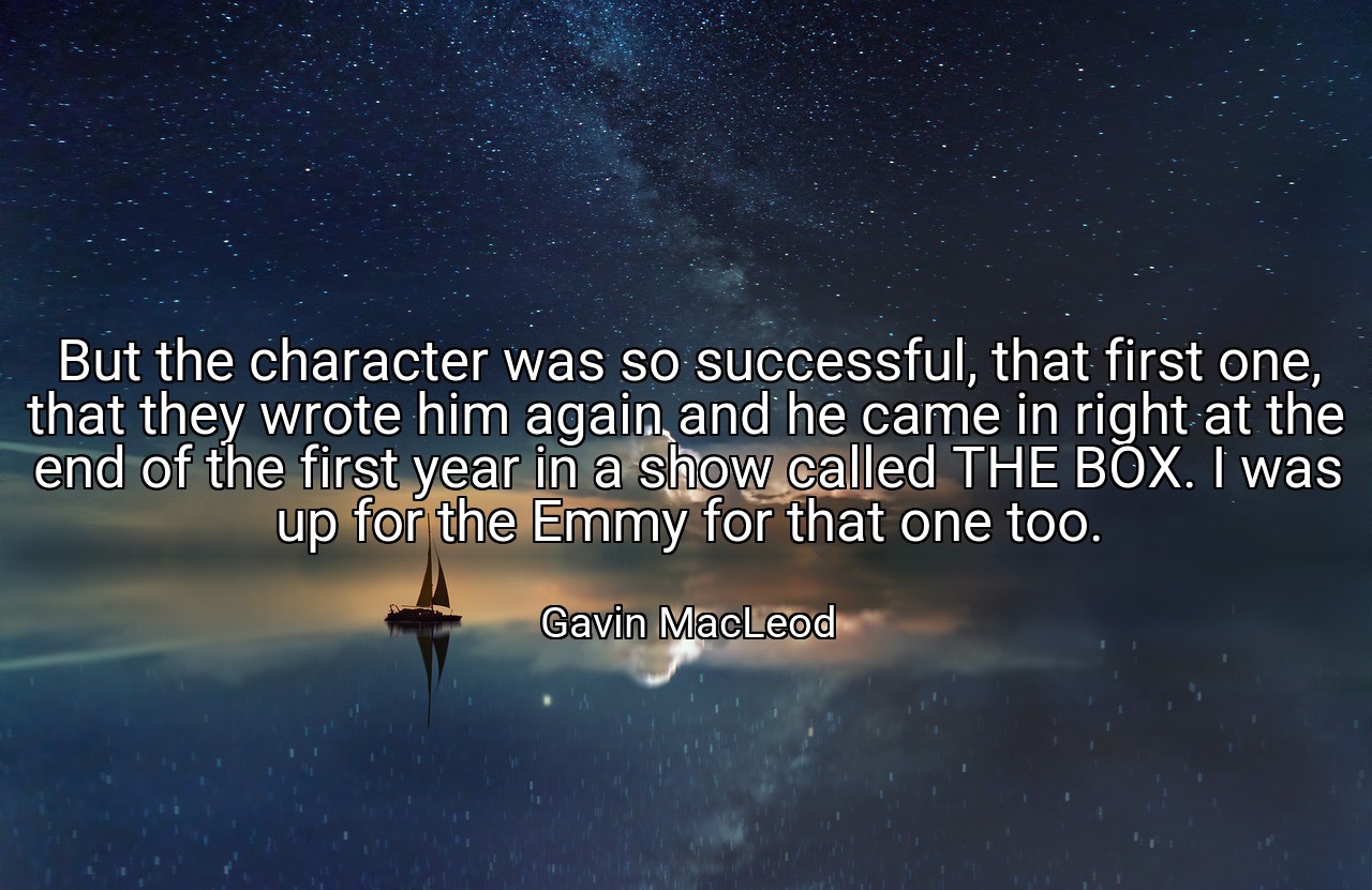 But the character was so successful, that first one, that they wrote him again and he came in right at the end of the first year in a show called THE BOX. I was up for the Emmy for that one too. - Gavin MacLeod