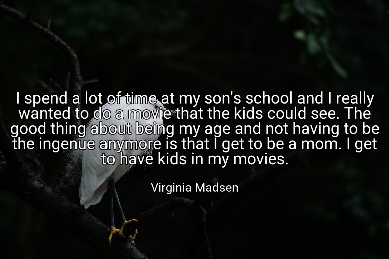 I spend a lot of time at my son's school and I really wanted to do a movie that the kids could see. The good thing about being my age and not having to be the ingenue anymore is that I get to be a mom. I get to have kids in my movies. - Virginia Madsen