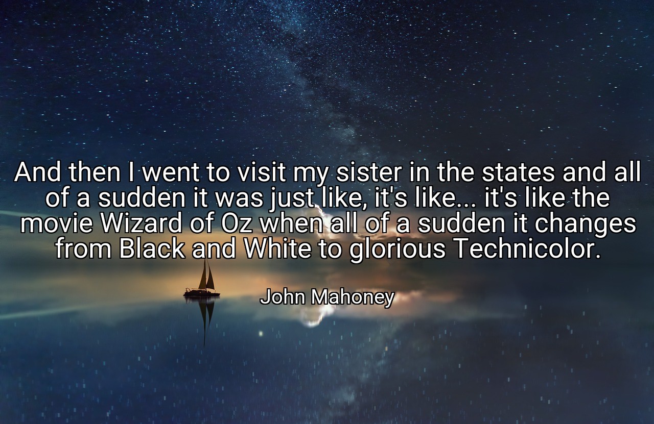 And then I went to visit my sister in the states and all of a sudden it was just like, it's like... it's like the movie Wizard of Oz when all of a sudden it changes from Black and White to glorious Technicolor. - John Mahoney