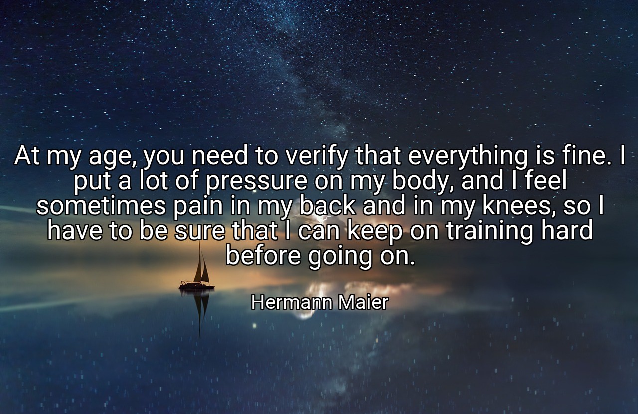 At my age, you need to verify that everything is fine. I put a lot of pressure on my body, and I feel sometimes pain in my back and in my knees, so I have to be sure that I can keep on training hard before going on. - Hermann Maier
