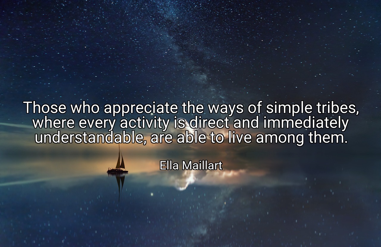 Those who appreciate the ways of simple tribes, where every activity is direct and immediately understandable, are able to live among them. - Ella Maillart