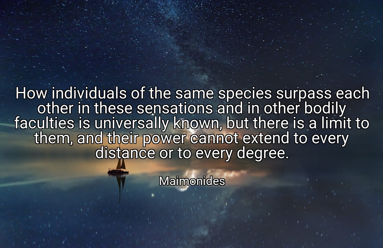 How individuals of the same species surpass each other in these sensations and in other bodily faculties is universally known, but there is a limit to them, and their power cannot extend to every distance or to every degree. - Maimonides