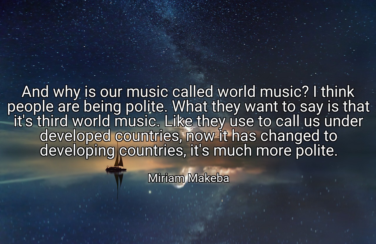 And why is our music called world music? I think people are being polite. What they want to say is that it's third world music. Like they use to call us under developed countries, now it has changed to developing countries, it's much more polite. - Miriam Makeba