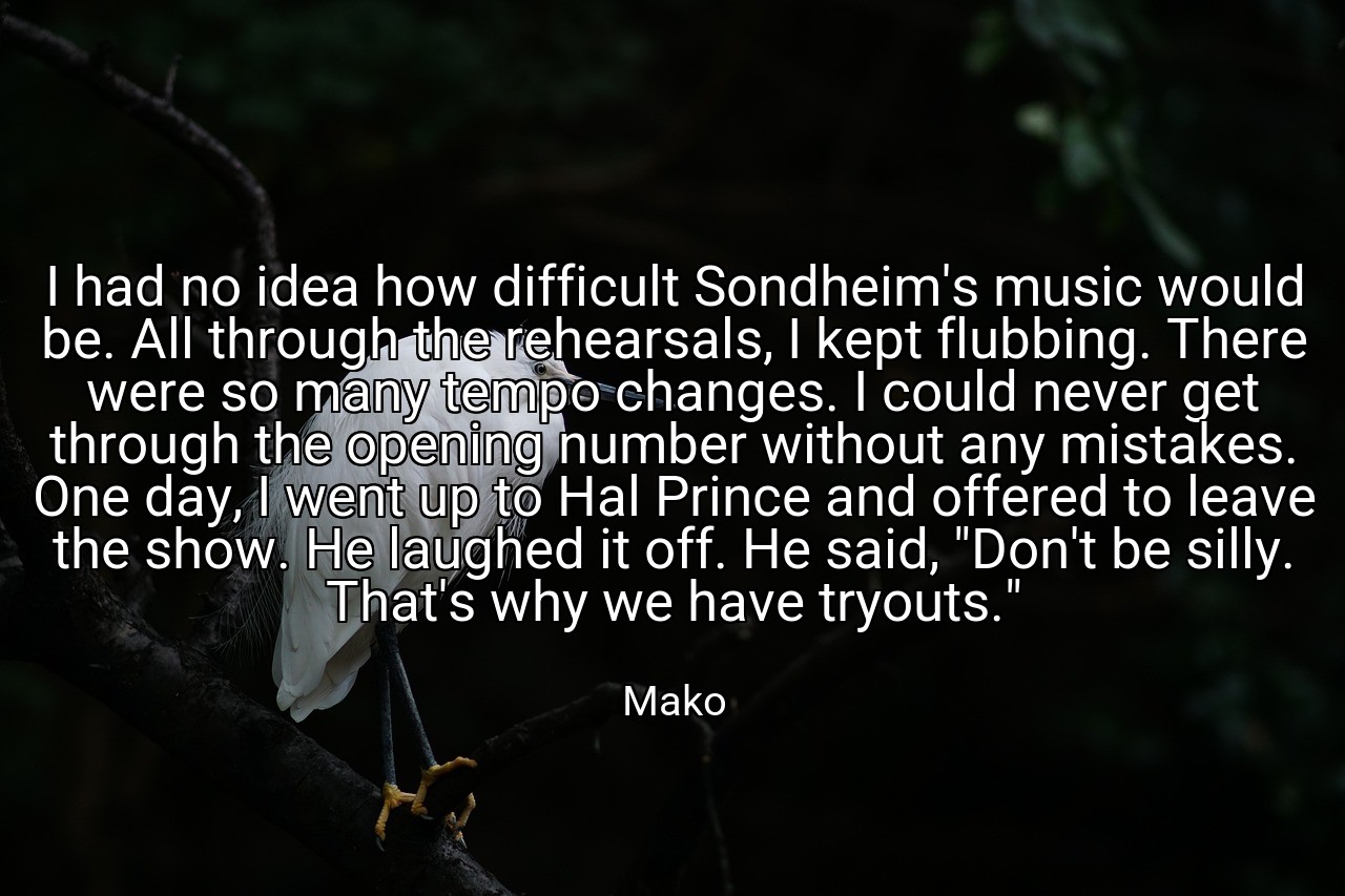 I had no idea how difficult Sondheim's music would be. All through the rehearsals, I kept flubbing. There were so many tempo changes. I could never get through the opening number without any mistakes. One day, I went up to Hal Prince and offered to leave the show. He laughed it off. He said, "Don't be silly. That's why we have tryouts." - Mako