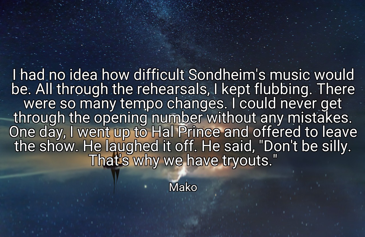I had no idea how difficult Sondheim's music would be. All through the rehearsals, I kept flubbing. There were so many tempo changes. I could never get through the opening number without any mistakes. One day, I went up to Hal Prince and offered to leave the show. He laughed it off. He said, "Don't be silly. That's why we have tryouts." - Mako