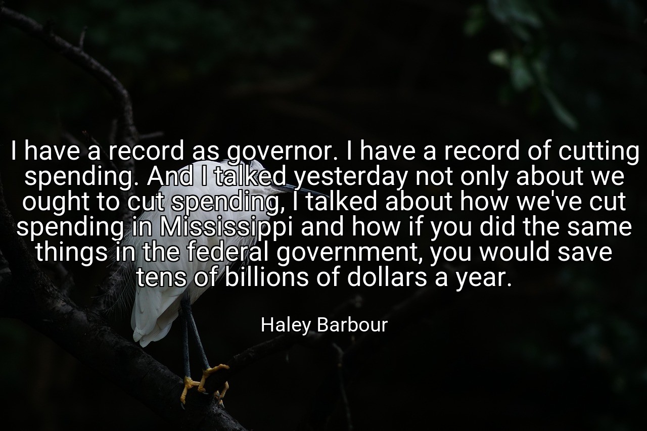 I have a record as governor. I have a record of cutting spending. And I talked yesterday not only about we ought to cut spending, I talked about how we've cut spending in Mississippi and how if you did the same things in the federal government, you would save tens of billions of dollars a year. - Haley Barbour