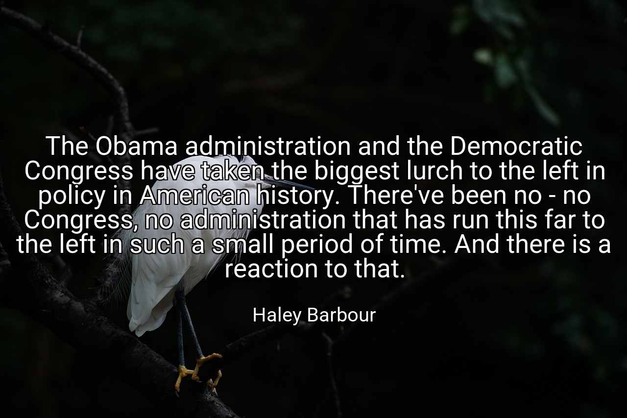 The Obama administration and the Democratic Congress have taken the biggest lurch to the left in policy in American history. There've been no - no Congress, no administration that has run this far to the left in such a small period of time. And there is a reaction to that. - Haley Barbour