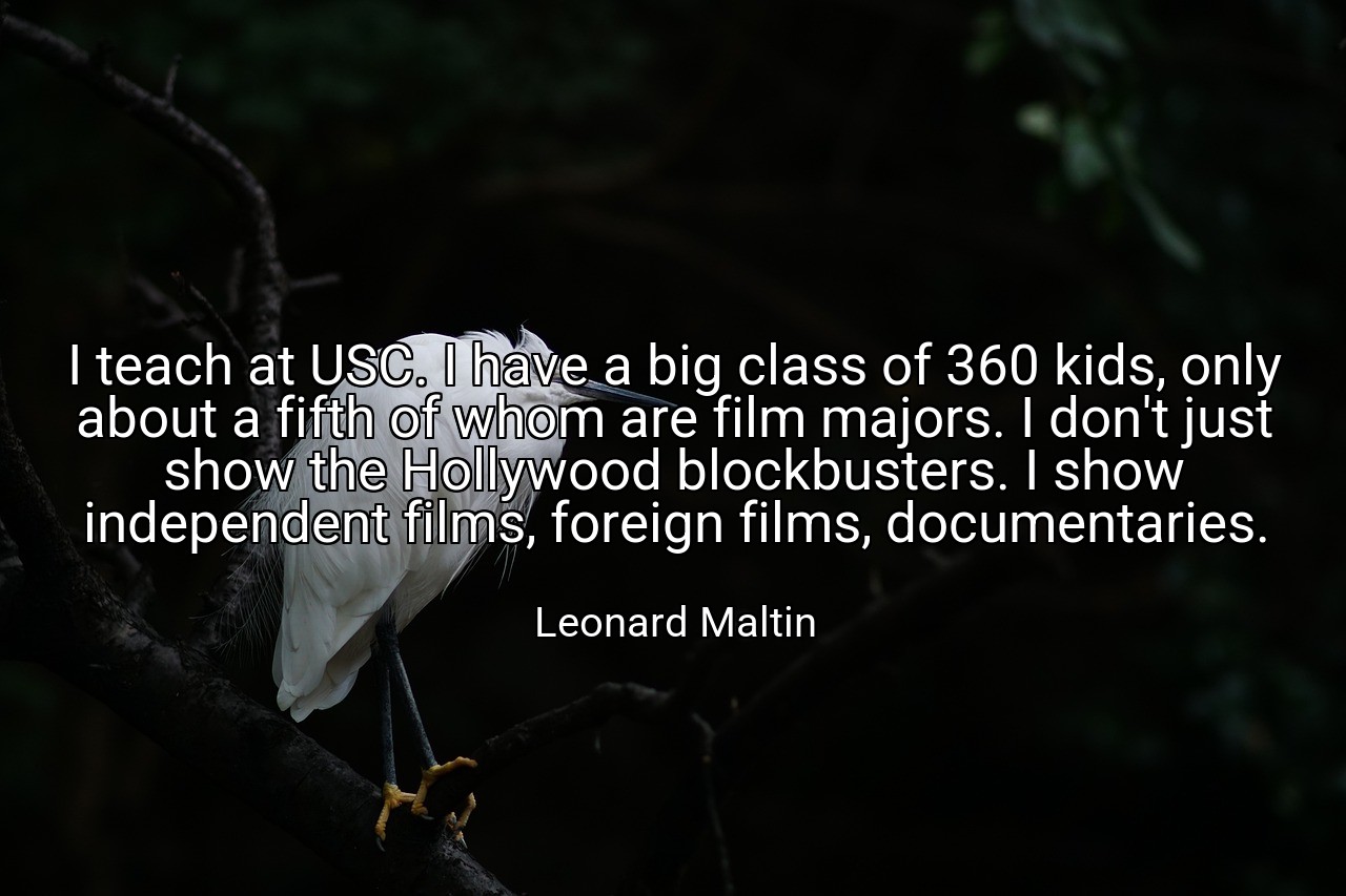 I teach at USC. I have a big class of 360 kids, only about a fifth of whom are film majors. I don't just show the Hollywood blockbusters. I show independent films, foreign films, documentaries. - Leonard Maltin