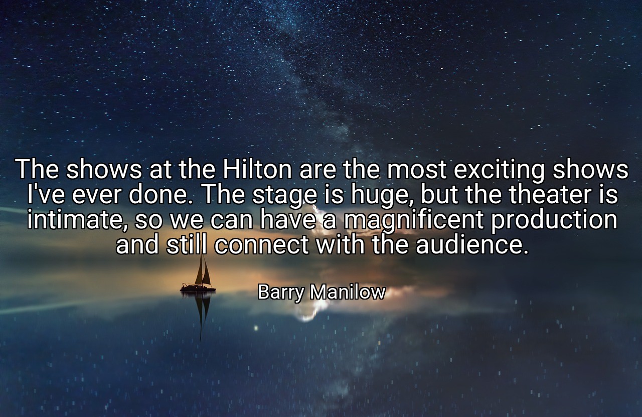 The shows at the Hilton are the most exciting shows I've ever done. The stage is huge, but the theater is intimate, so we can have a magnificent production and still connect with the audience. - Barry Manilow