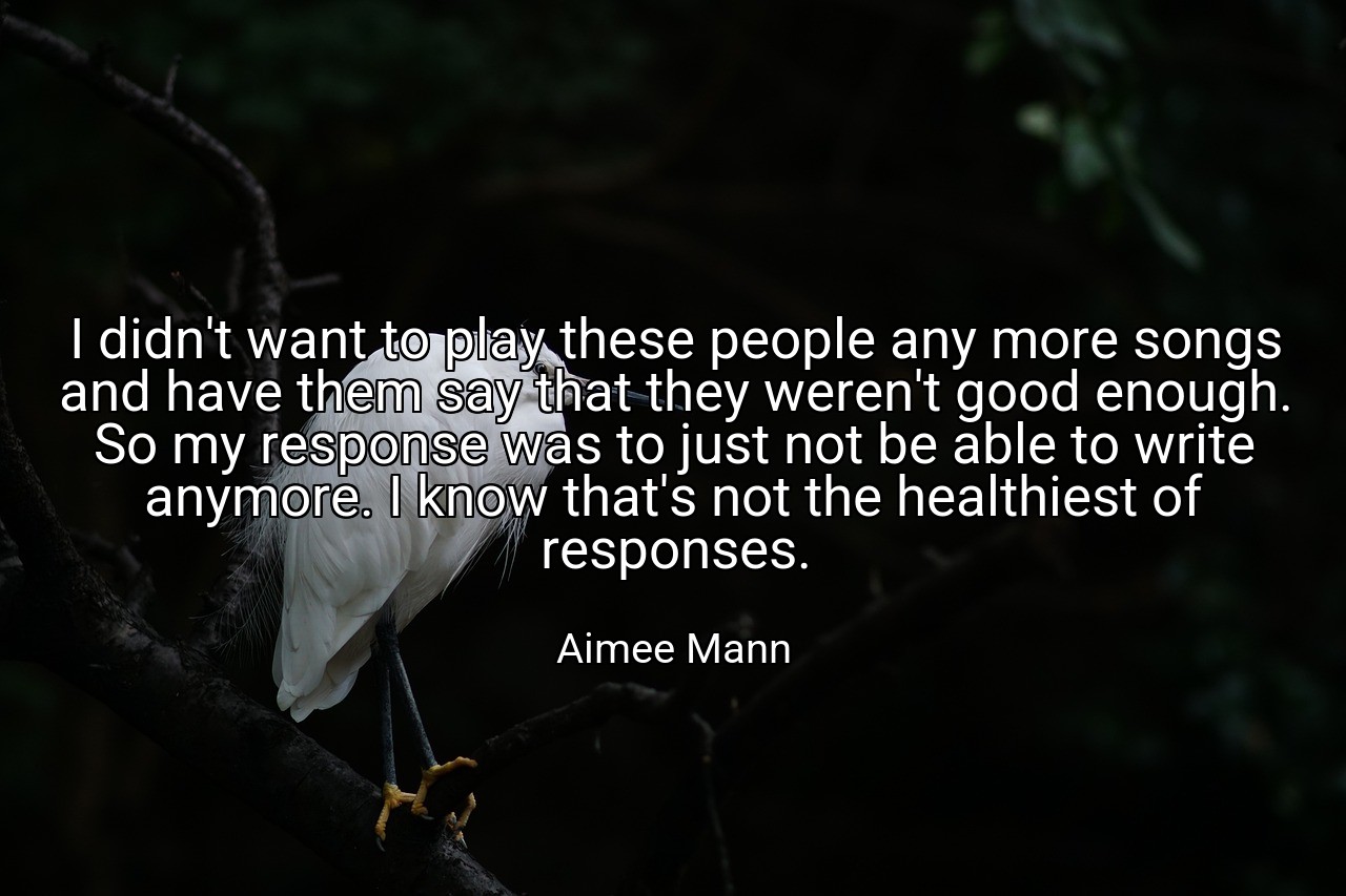 I didn't want to play these people any more songs and have them say that they weren't good enough. So my response was to just not be able to write anymore. I know that's not the healthiest of responses. - Aimee Mann
