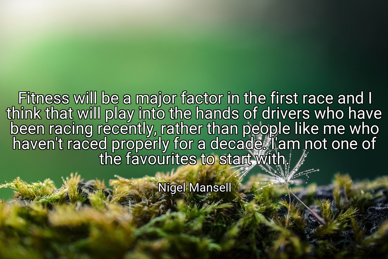 Fitness will be a major factor in the first race and I think that will play into the hands of drivers who have been racing recently, rather than people like me who haven't raced properly for a decade. I'am not one of the favourites to start with. - Nigel Mansell