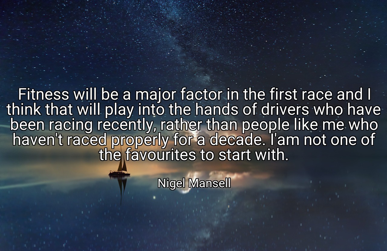 Fitness will be a major factor in the first race and I think that will play into the hands of drivers who have been racing recently, rather than people like me who haven't raced properly for a decade. I'am not one of the favourites to start with. - Nigel Mansell