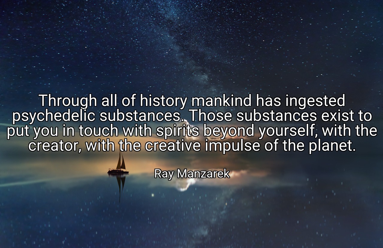 Through all of history mankind has ingested psychedelic substances. Those substances exist to put you in touch with spirits beyond yourself, with the creator, with the creative impulse of the planet. - Ray Manzarek