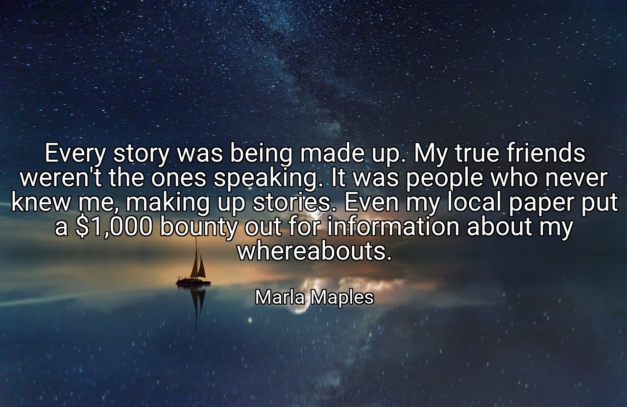 Every story was being made up. My true friends weren't the ones speaking. It was people who never knew me, making up stories. Even my local paper put a $1,000 bounty out for information about my whereabouts. - Marla Maples