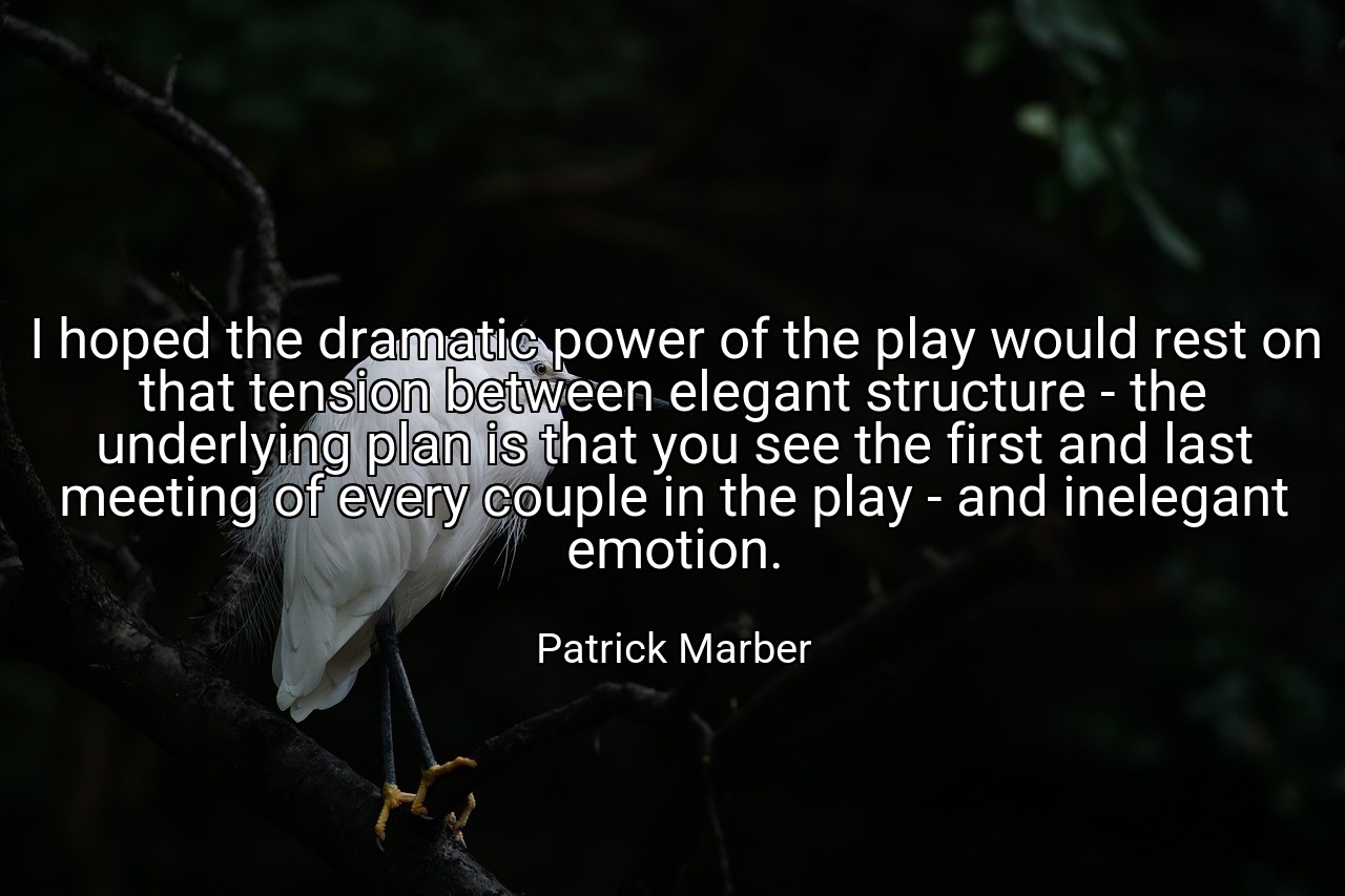 I hoped the dramatic power of the play would rest on that tension between elegant structure - the underlying plan is that you see the first and last meeting of every couple in the play - and inelegant emotion. - Patrick Marber
