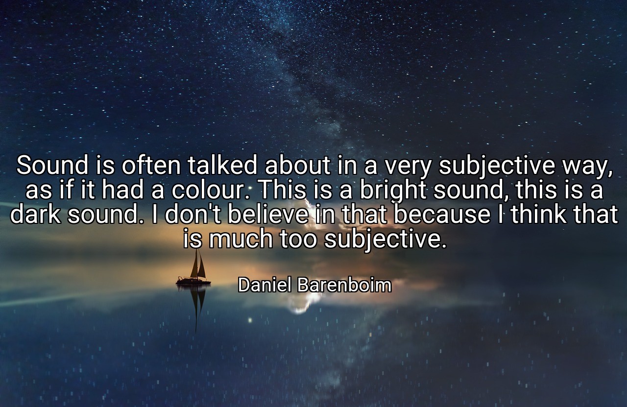 Sound is often talked about in a very subjective way, as if it had a colour. This is a bright sound, this is a dark sound. I don't believe in that because I think that is much too subjective. - Daniel Barenboim