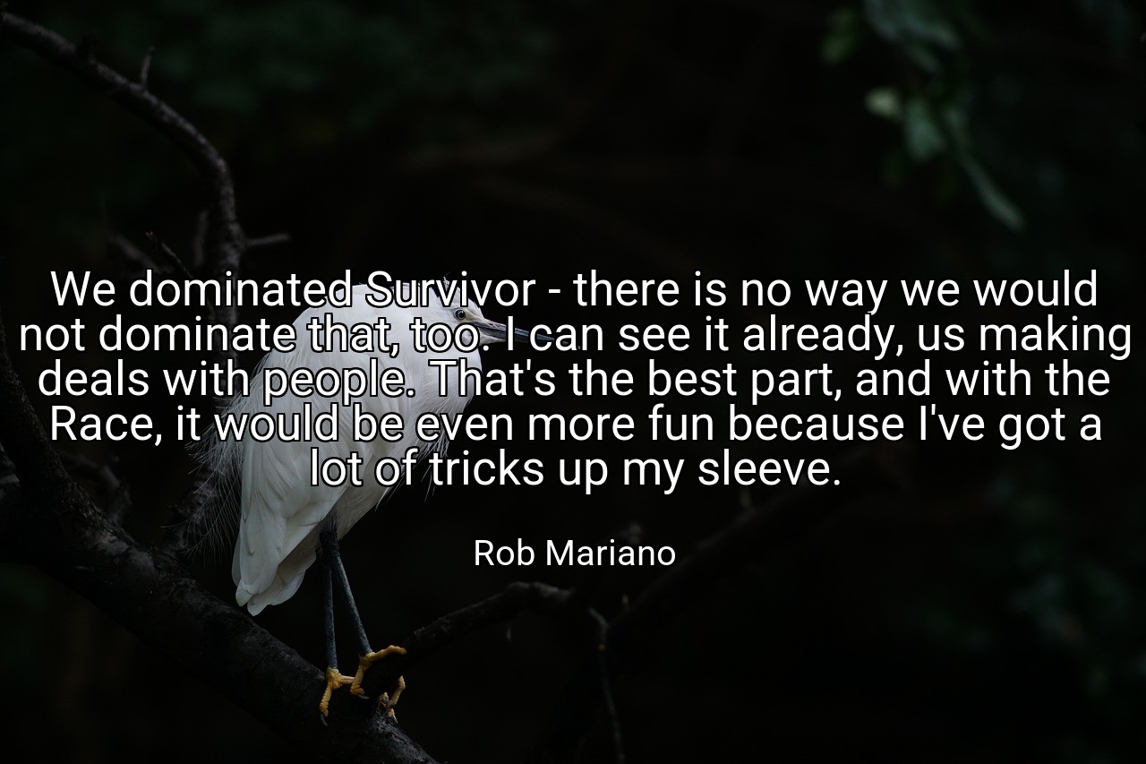 We dominated Survivor - there is no way we would not dominate that, too. I can see it already, us making deals with people. That's the best part, and with the Race, it would be even more fun because I've got a lot of tricks up my sleeve. - Rob Mariano