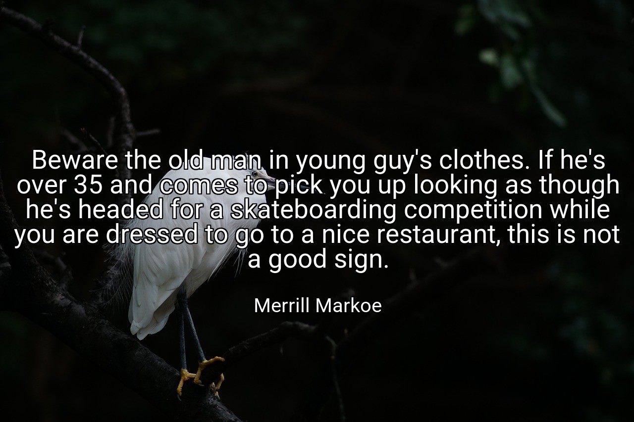 Beware the old man in young guy's clothes. If he's over 35 and comes to pick you up looking as though he's headed for a skateboarding competition while you are dressed to go to a nice restaurant, this is not a good sign. - Merrill Markoe