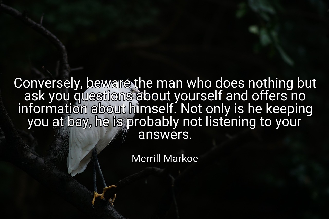 Conversely, beware the man who does nothing but ask you questions about yourself and offers no information about himself. Not only is he keeping you at bay, he is probably not listening to your answers. - Merrill Markoe