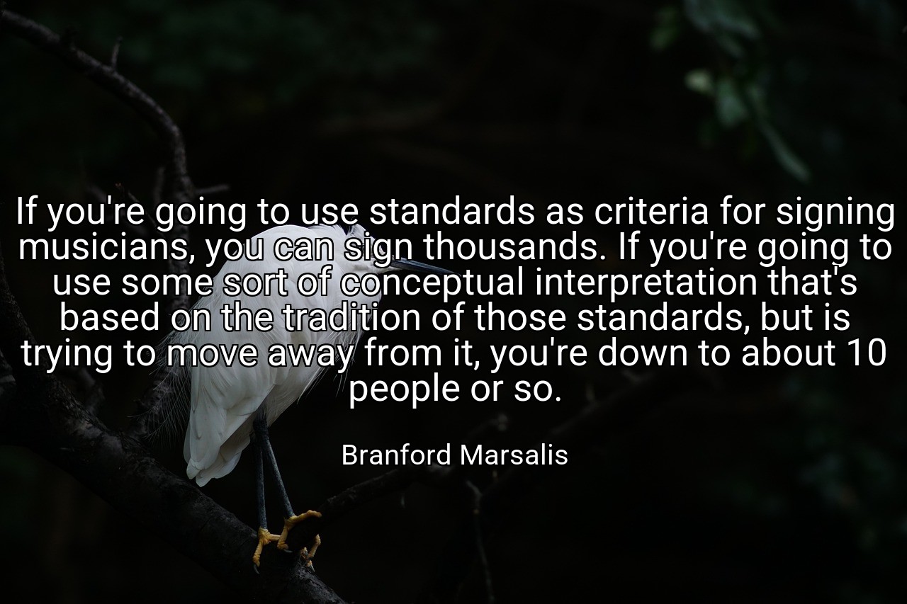 If you're going to use standards as criteria for signing musicians, you can sign thousands. If you're going to use some sort of conceptual interpretation that's based on the tradition of those standards, but is trying to move away from it, you're down to about 10 people or so. - Branford Marsalis