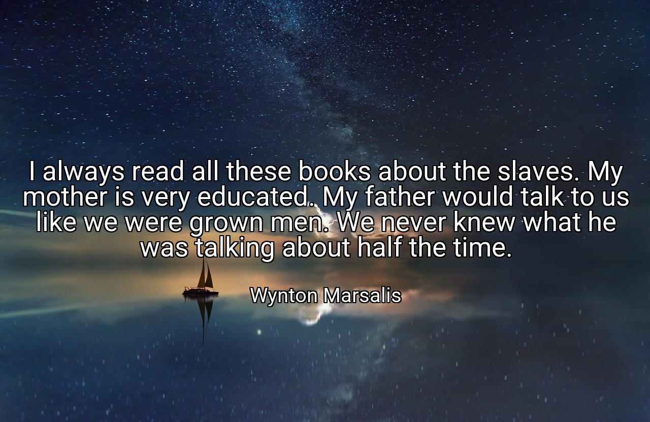 I always read all these books about the slaves. My mother is very educated. My father would talk to us like we were grown men. We never knew what he was talking about half the time. - Wynton Marsalis