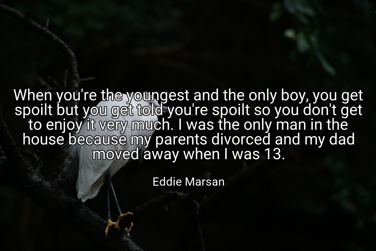 When you're the youngest and the only boy, you get spoilt but you get told you're spoilt so you don't get to enjoy it very much. I was the only man in the house because my parents divorced and my dad moved away when I was 13. - Eddie Marsan