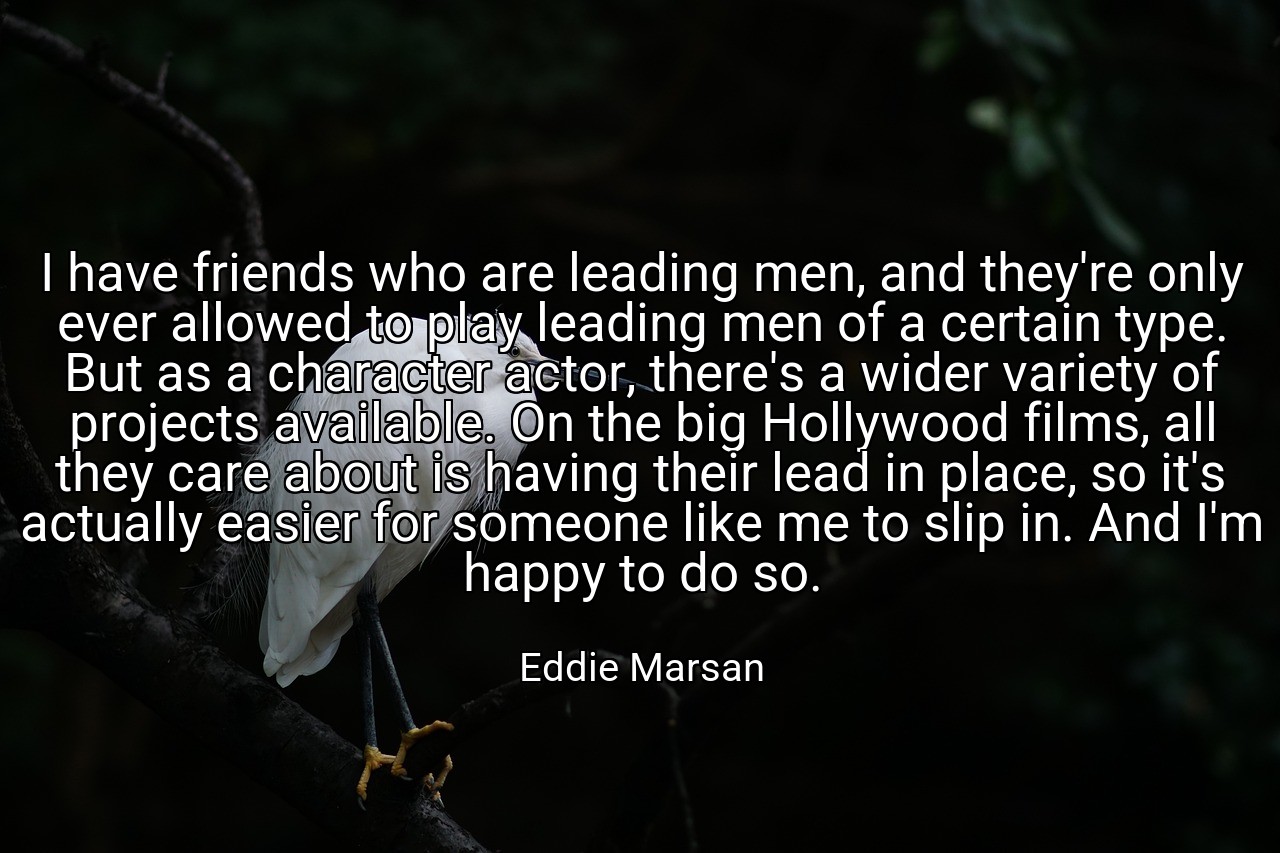 I have friends who are leading men, and they're only ever allowed to play leading men of a certain type. But as a character actor, there's a wider variety of projects available. On the big Hollywood films, all they care about is having their lead in place, so it's actually easier for someone like me to slip in. And I'm happy to do so. - Eddie Marsan