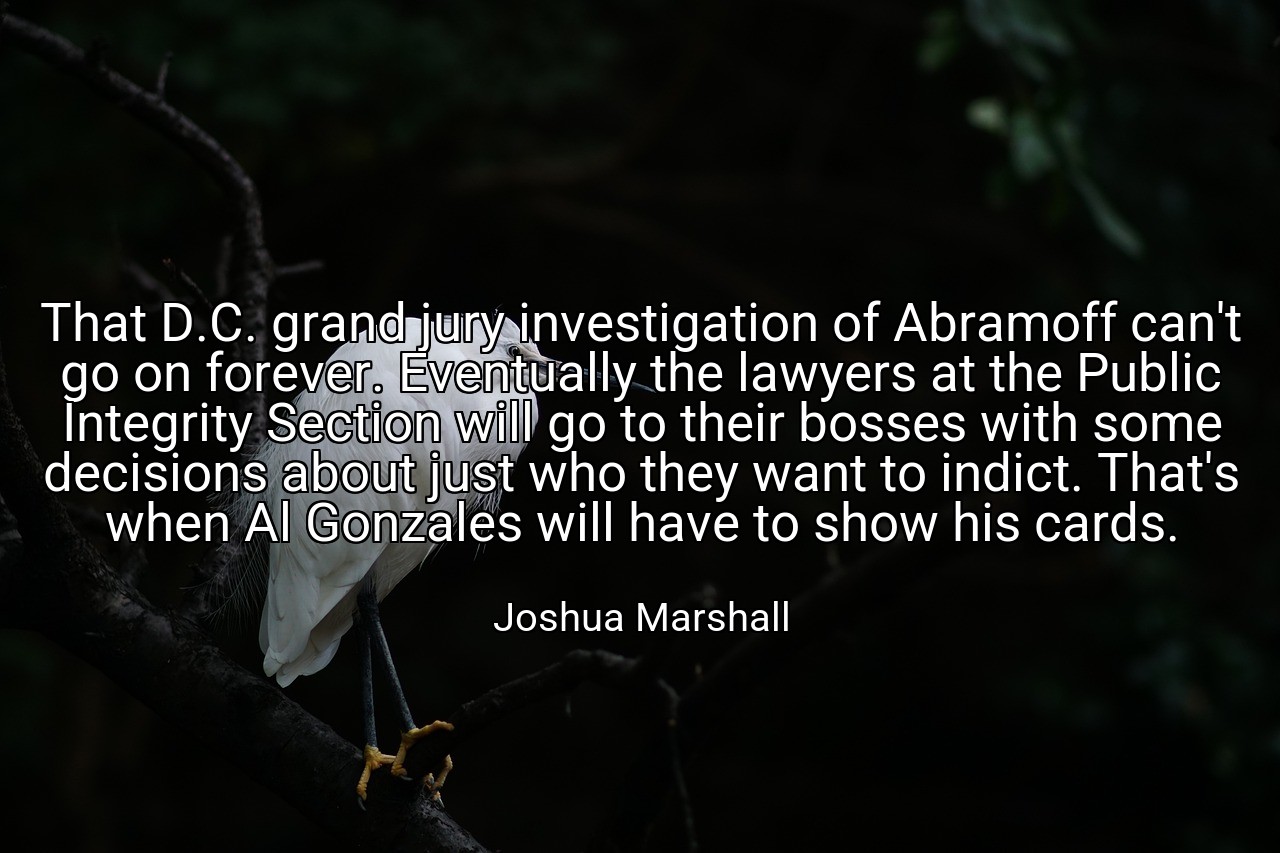 That D.C. grand jury investigation of Abramoff can't go on forever. Eventually the lawyers at the Public Integrity Section will go to their bosses with some decisions about just who they want to indict. That's when Al Gonzales will have to show his cards. - Joshua Marshall