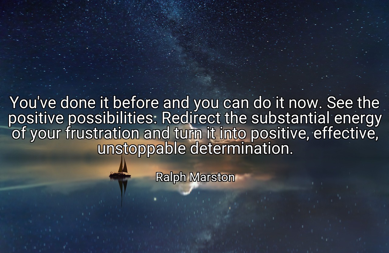 You've done it before and you can do it now. See the positive possibilities. Redirect the substantial energy of your frustration and turn it into positive, effective, unstoppable determination. - Ralph Marston