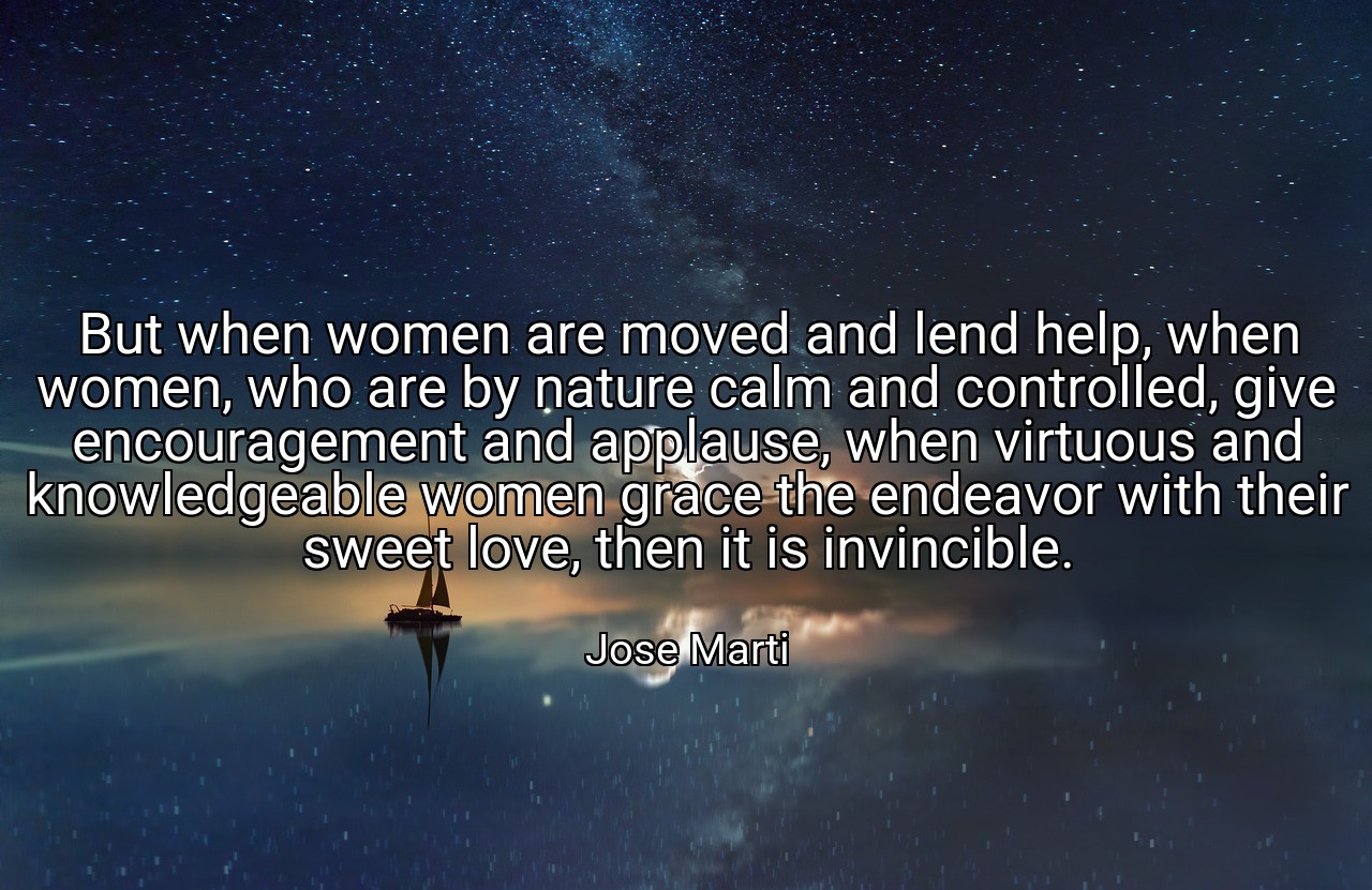 But when women are moved and lend help, when women, who are by nature calm and controlled, give encouragement and applause, when virtuous and knowledgeable women grace the endeavor with their sweet love, then it is invincible. - Jose Marti