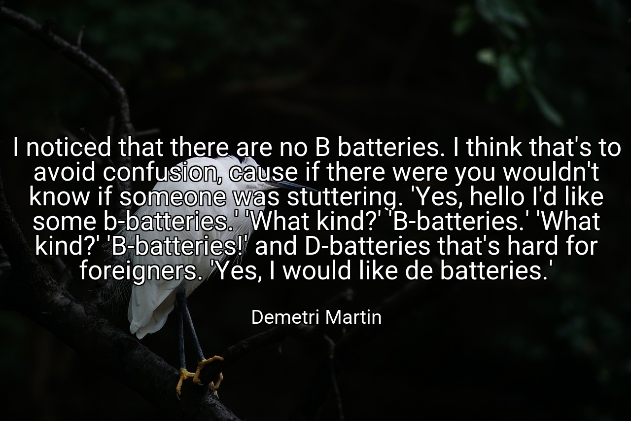 I noticed that there are no B batteries. I think that's to avoid confusion, cause if there were you wouldn't know if someone was stuttering. 'Yes, hello I'd like some b-batteries.' 'What kind?' 'B-batteries.' 'What kind?' 'B-batteries!' and D-batteries that's hard for foreigners. 'Yes, I would like de batteries.' - Demetri Martin