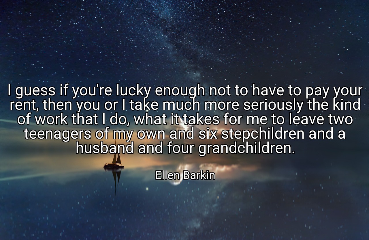 I guess if you're lucky enough not to have to pay your rent, then you or I take much more seriously the kind of work that I do, what it takes for me to leave two teenagers of my own and six stepchildren and a husband and four grandchildren. - Ellen Barkin