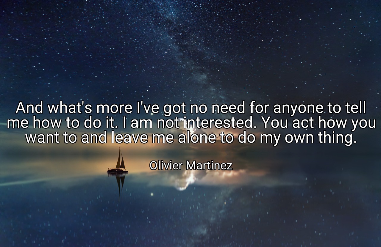 And what's more I've got no need for anyone to tell me how to do it. I am not interested. You act how you want to and leave me alone to do my own thing. - Olivier Martinez