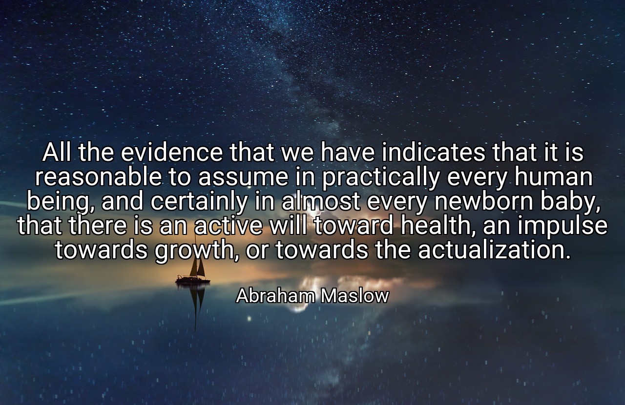 All the evidence that we have indicates that it is reasonable to assume in practically every human being, and certainly in almost every newborn baby, that there is an active will toward health, an impulse towards growth, or towards the actualization. - Abraham Maslow