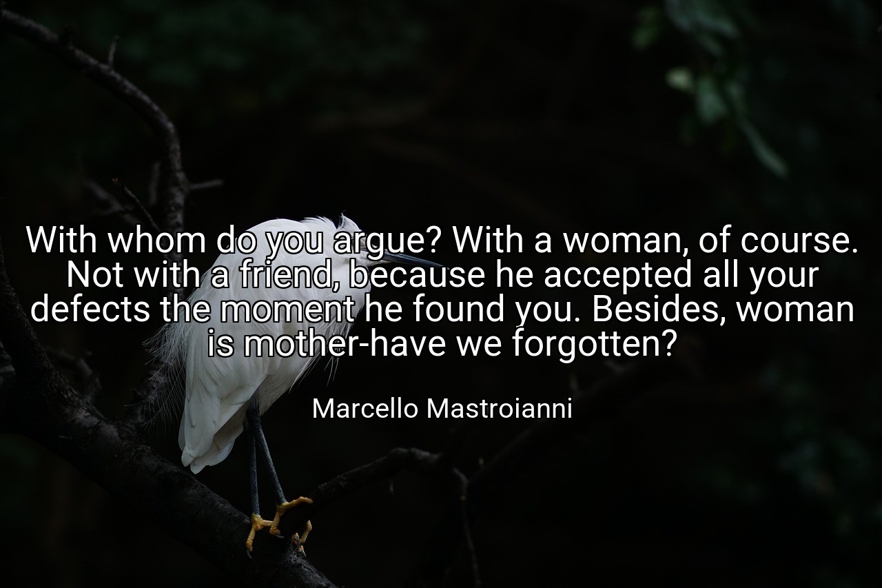 With whom do you argue? With a woman, of course. Not with a friend, because he accepted all your defects the moment he found you. Besides, woman is mother-have we forgotten? - Marcello Mastroianni