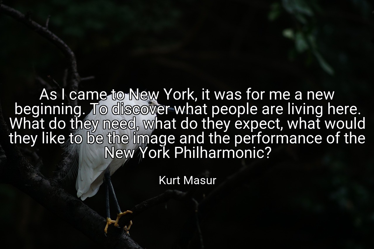 As I came to New York, it was for me a new beginning. To discover what people are living here. What do they need, what do they expect, what would they like to be the image and the performance of the New York Philharmonic? - Kurt Masur