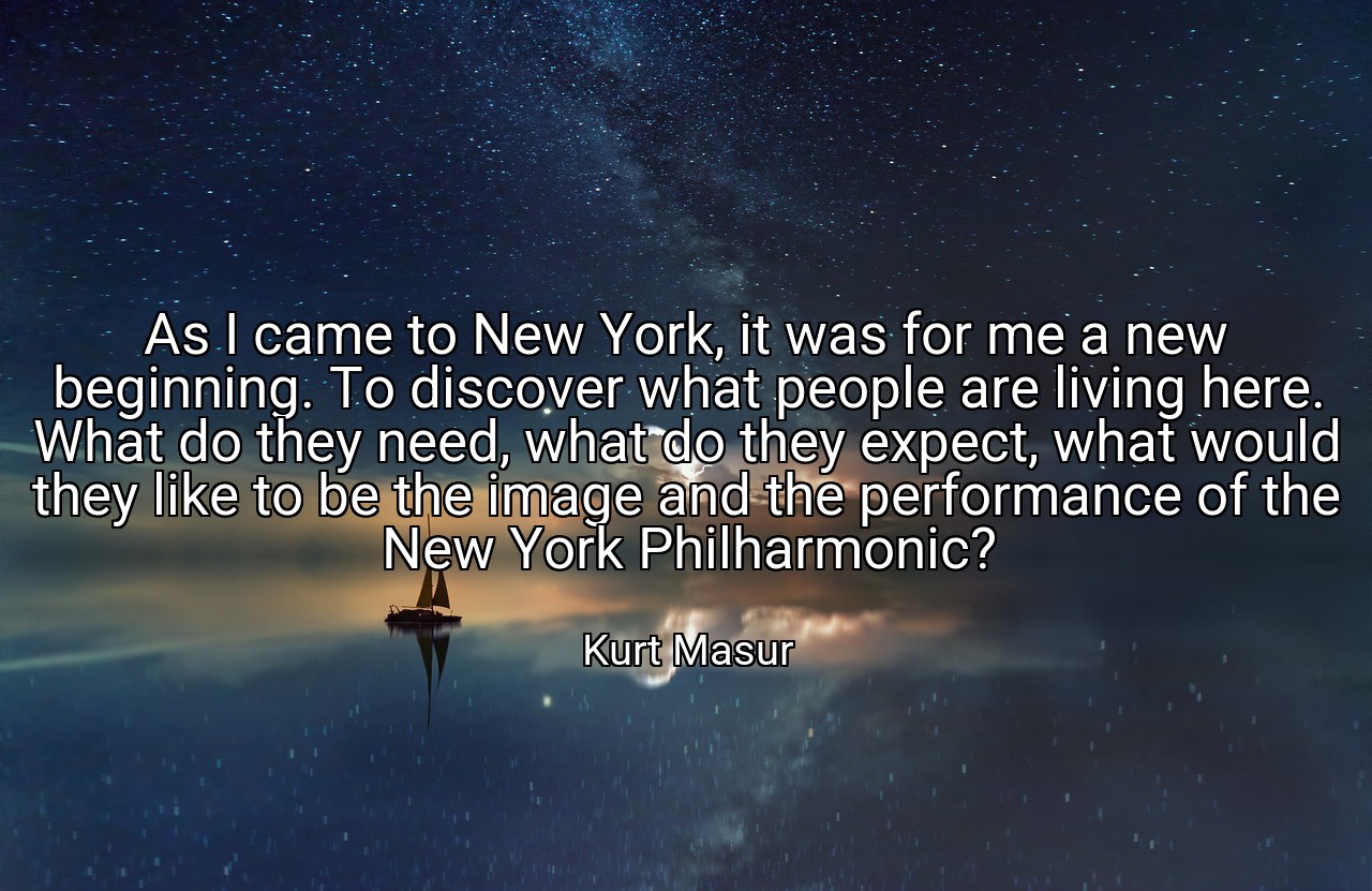 As I came to New York, it was for me a new beginning. To discover what people are living here. What do they need, what do they expect, what would they like to be the image and the performance of the New York Philharmonic? - Kurt Masur