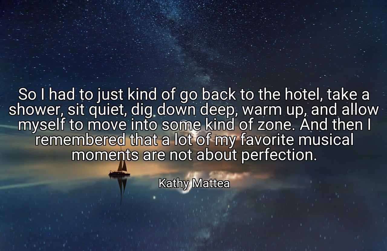 So I had to just kind of go back to the hotel, take a shower, sit quiet, dig down deep, warm up, and allow myself to move into some kind of zone. And then I remembered that a lot of my favorite musical moments are not about perfection. - Kathy Mattea