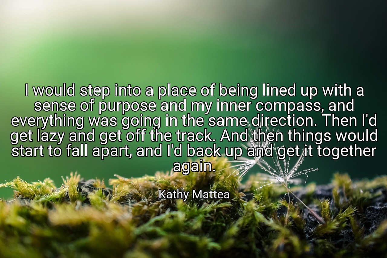 I would step into a place of being lined up with a sense of purpose and my inner compass, and everything was going in the same direction. Then I'd get lazy and get off the track. And then things would start to fall apart, and I'd back up and get it together again. - Kathy Mattea