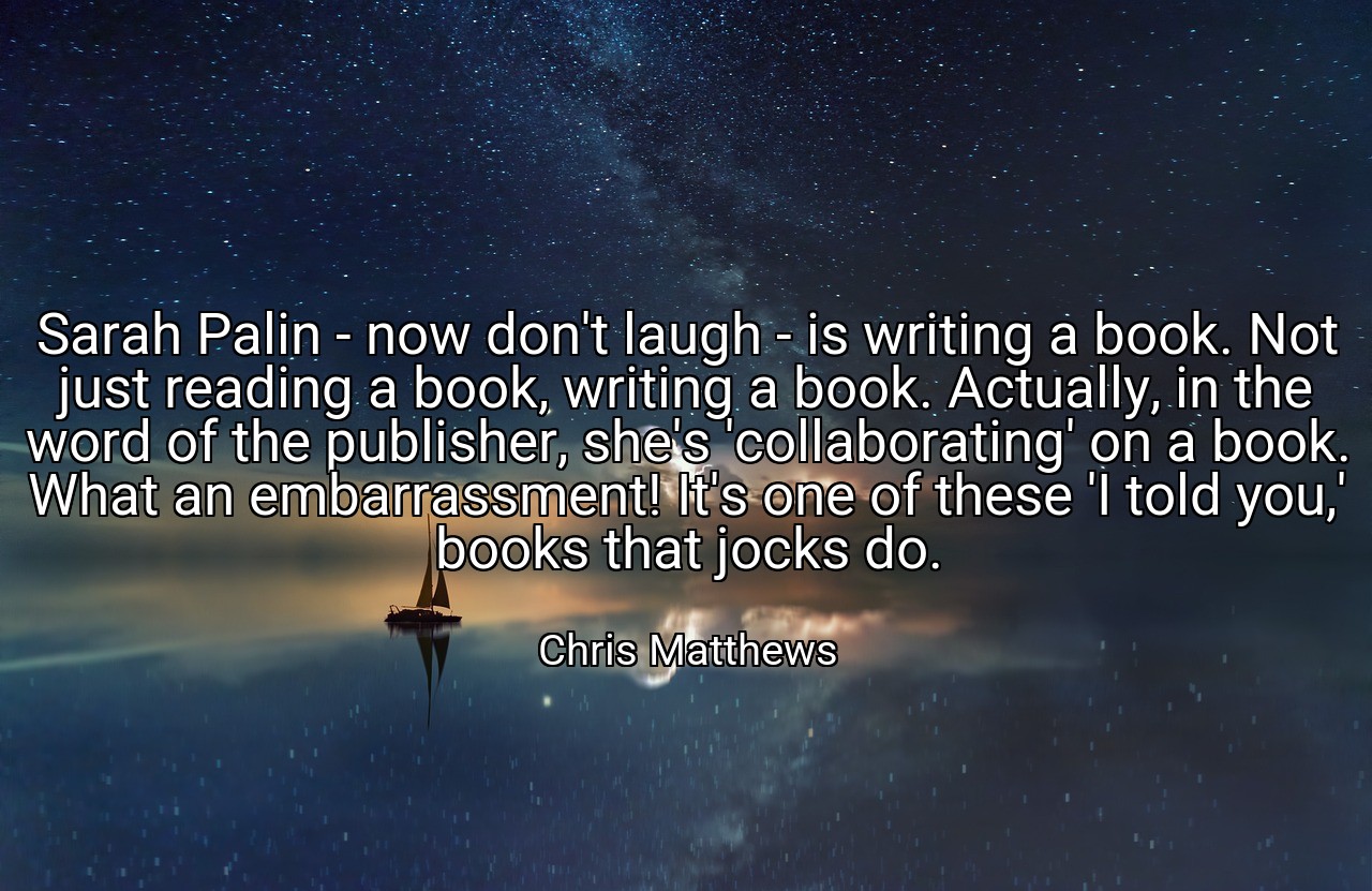 Sarah Palin - now don't laugh - is writing a book. Not just reading a book, writing a book. Actually, in the word of the publisher, she's 'collaborating' on a book. What an embarrassment! It's one of these 'I told you,' books that jocks do. - Chris Matthews