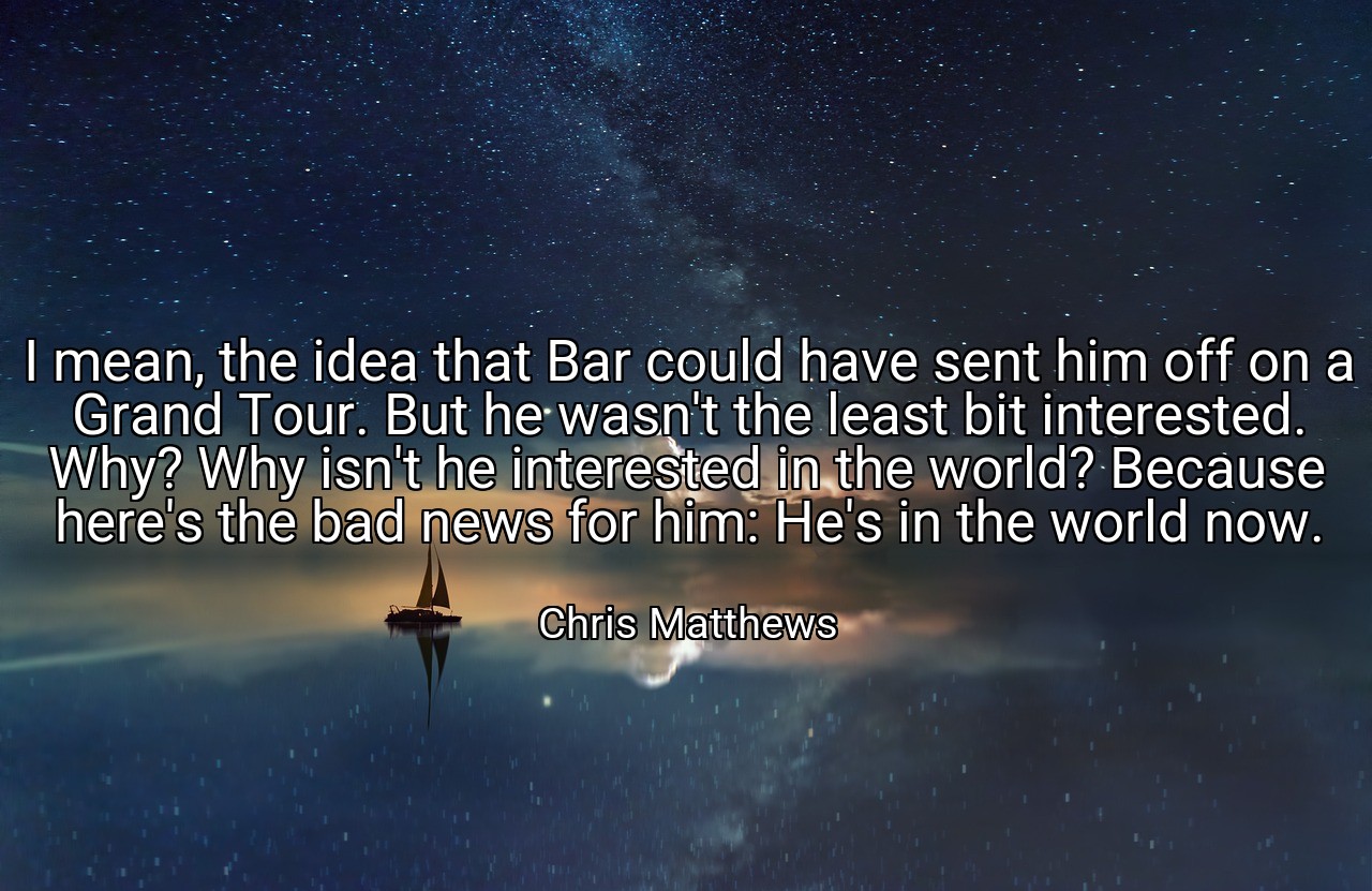 I mean, the idea that Bar could have sent him off on a Grand Tour. But he wasn't the least bit interested. Why? Why isn't he interested in the world? Because here's the bad news for him: He's in the world now. - Chris Matthews